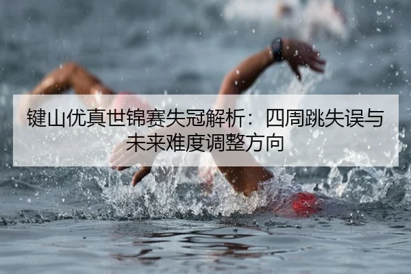 键山优真世锦赛失冠解析：四周跳失误与未来难度调整方向
