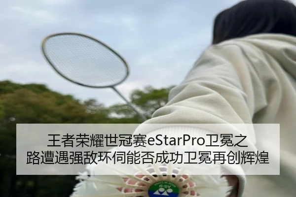 王者荣耀世冠赛eStarPro卫冕之路遭遇强敌环伺能否成功卫冕再创辉煌