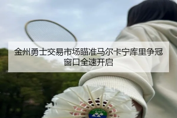 金州勇士交易市场瞄准马尔卡宁库里争冠窗口全速开启